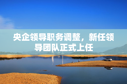 央企领导职务调整，新任领导团队正式上任
