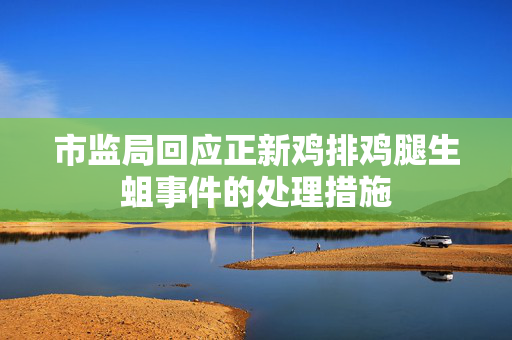 市监局回应正新鸡排鸡腿生蛆事件的处理措施