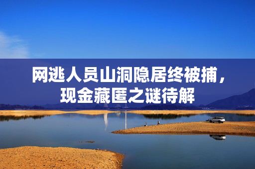 网逃人员山洞隐居终被捕，现金藏匿之谜待解