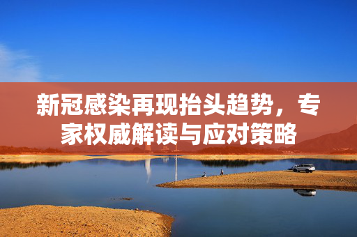新冠感染再现抬头趋势，专家权威解读与应对策略