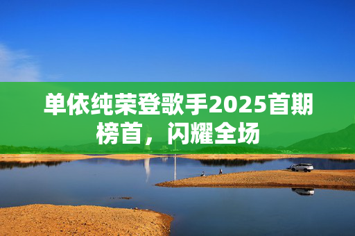 单依纯荣登歌手2025首期榜首，闪耀全场