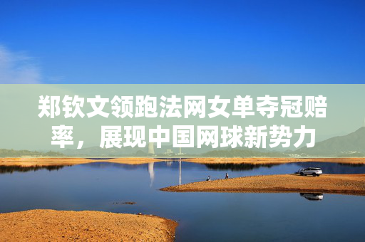 郑钦文领跑法网女单夺冠赔率，展现中国网球新势力