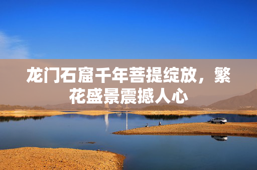 龙门石窟千年菩提绽放，繁花盛景震撼人心