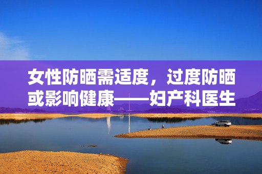 女性防晒需适度，过度防晒或影响健康——妇产科医生的温馨提醒