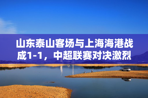 山东泰山客场与上海海港战成1-1，中超联赛对决激烈