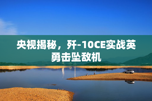 央视揭秘，歼-10CE实战英勇击坠敌机
