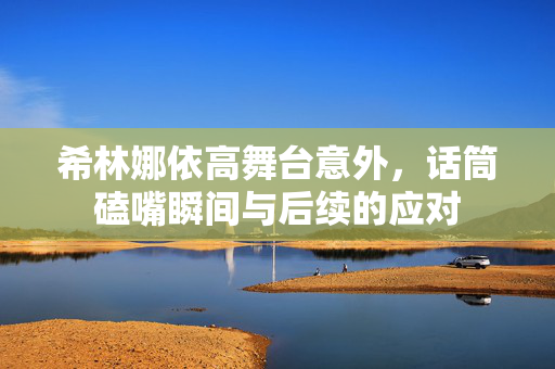希林娜依高舞台意外，话筒磕嘴瞬间与后续的应对