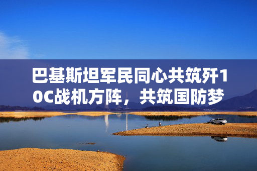 巴基斯坦军民同心共筑歼10C战机方阵，共筑国防梦