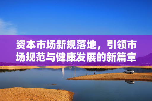 资本市场新规落地，引领市场规范与健康发展的新篇章