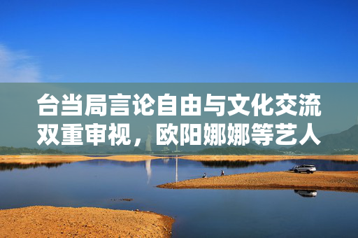 台当局言论自由与文化交流双重审视，欧阳娜娜等艺人面临查处风险