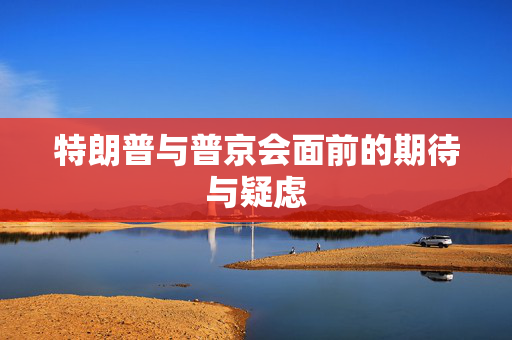 特朗普与普京会面前的期待与疑虑