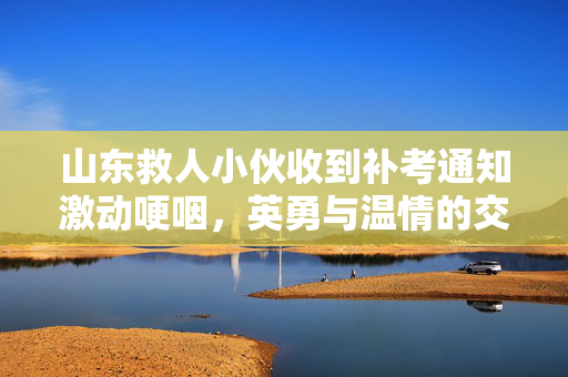 山东救人小伙收到补考通知激动哽咽，英勇与温情的交织