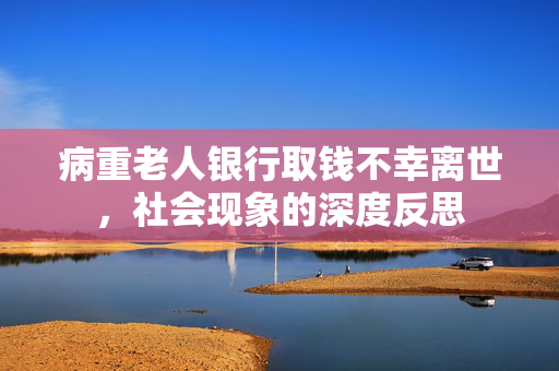 病重老人银行取钱不幸离世，社会现象的深度反思