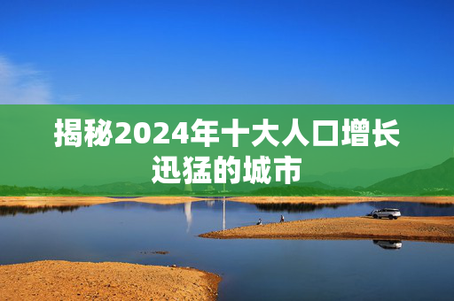 揭秘2024年十大人口增长迅猛的城市