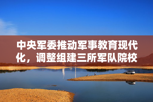 中央军委推动军事教育现代化，调整组建三所军队院校的重大决策