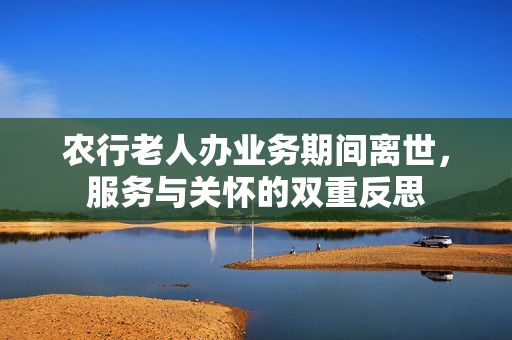 农行老人办业务期间离世，服务与关怀的双重反思