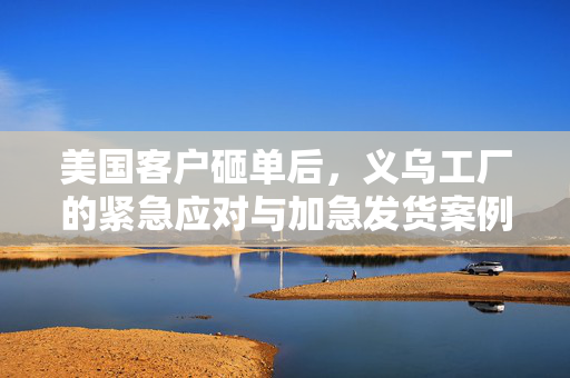 美国客户砸单后，义乌工厂的紧急应对与加急发货案例分析
