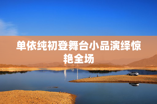 单依纯初登舞台小品演绎惊艳全场