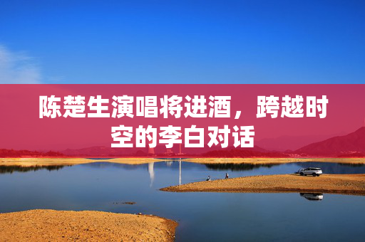 陈楚生演唱将进酒，跨越时空的李白对话