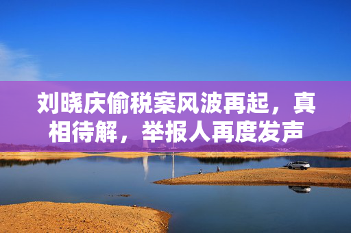 刘晓庆偷税案风波再起，真相待解，举报人再度发声