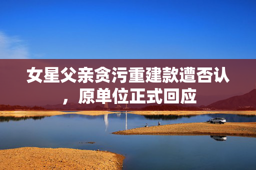 女星父亲贪污重建款遭否认，原单位正式回应