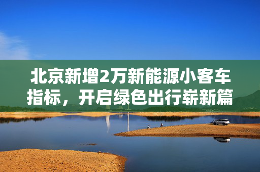 北京新增2万新能源小客车指标，开启绿色出行崭新篇章