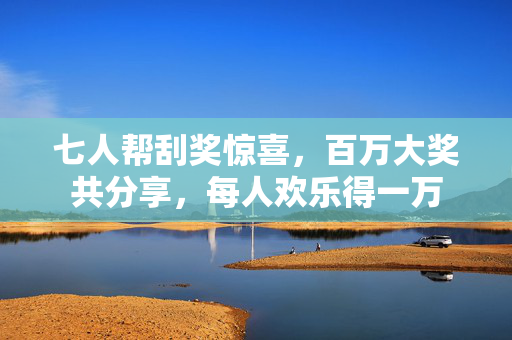 七人帮刮奖惊喜，百万大奖共分享，每人欢乐得一万