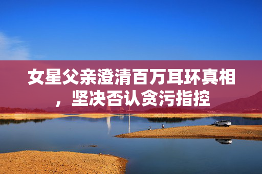女星父亲澄清百万耳环真相，坚决否认贪污指控