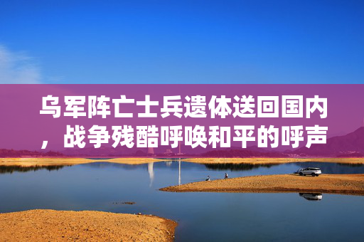 乌军阵亡士兵遗体送回国内，战争残酷呼唤和平的呼声高昂