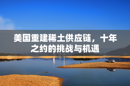 美国重建稀土供应链，十年之约的挑战与机遇