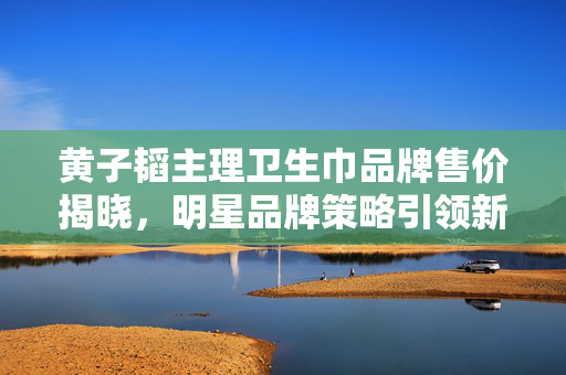 黄子韬主理卫生巾品牌售价揭晓，明星品牌策略引领新潮流