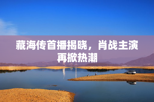 藏海传首播揭晓，肖战主演再掀热潮