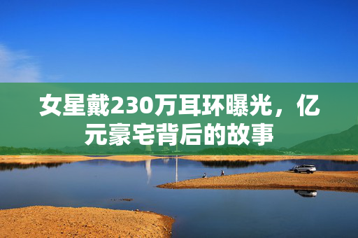 女星戴230万耳环曝光，亿元豪宅背后的故事