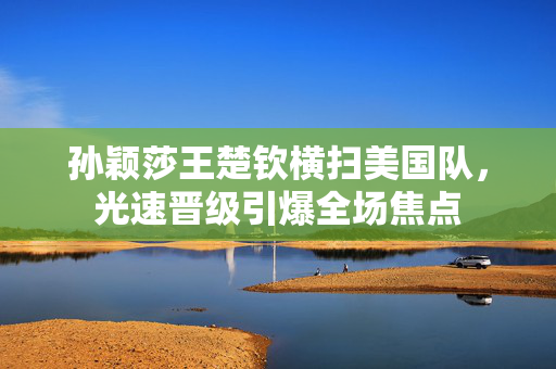 孙颖莎王楚钦横扫美国队，光速晋级引爆全场焦点