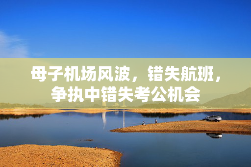 母子机场风波，错失航班，争执中错失考公机会