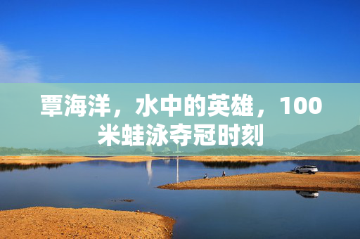 覃海洋，水中的英雄，100米蛙泳夺冠时刻