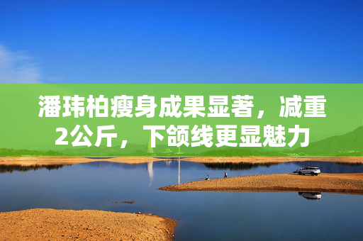 潘玮柏瘦身成果显著，减重2公斤，下颌线更显魅力
