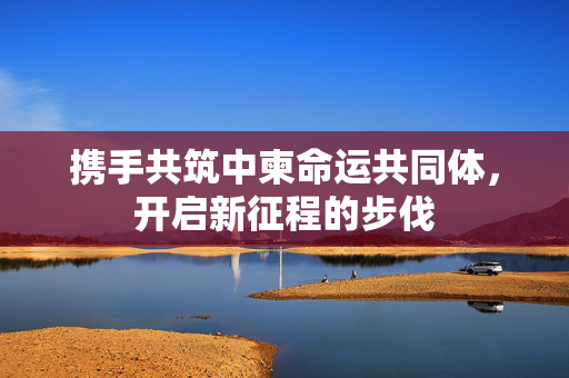 携手共筑中柬命运共同体，开启新征程的步伐
