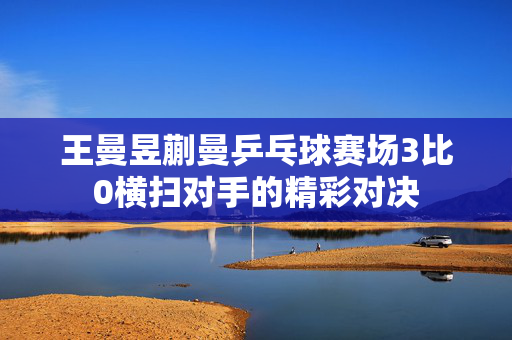 王曼昱蒯曼乒乓球赛场3比0横扫对手的精彩对决
