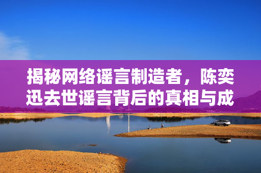 揭秘网络谣言制造者，陈奕迅去世谣言背后的真相与成龙事件对比分析
