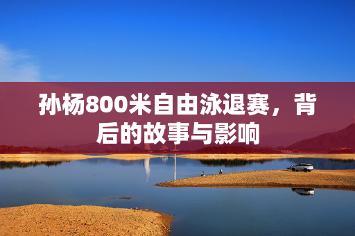 孙杨800米自由泳退赛，背后的故事与影响