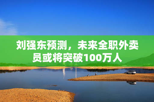 刘强东预测，未来全职外卖员或将突破100万人