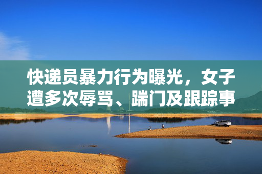 快递员暴力行为曝光，女子遭多次辱骂、踹门及跟踪事件引发关注