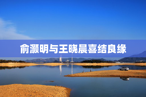 俞灏明与王晓晨喜结良缘