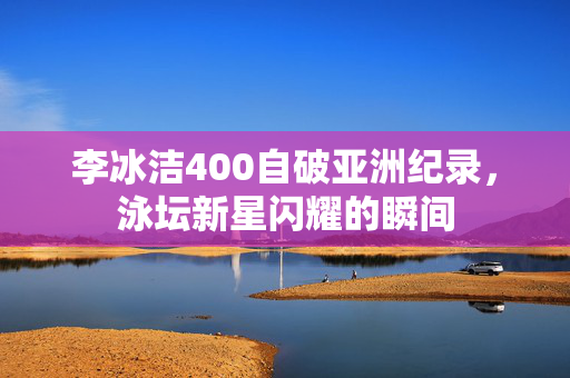 李冰洁400自破亚洲纪录，泳坛新星闪耀的瞬间
