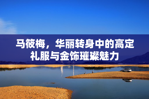 马筱梅，华丽转身中的高定礼服与金饰璀璨魅力