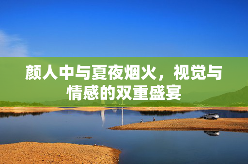 颜人中与夏夜烟火，视觉与情感的双重盛宴