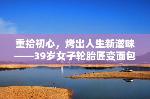 重拾初心，烤出人生新滋味——39岁女子轮胎匠变面包烘焙师的故事