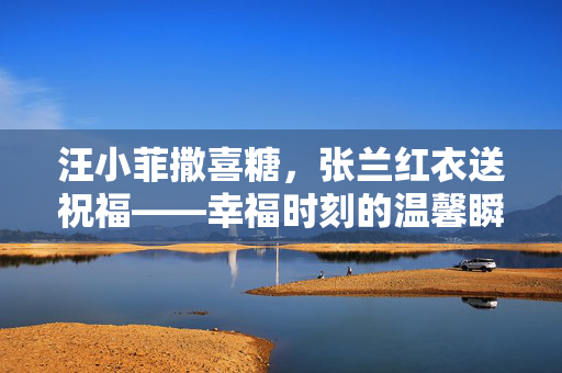 汪小菲撒喜糖，张兰红衣送祝福——幸福时刻的温馨瞬间