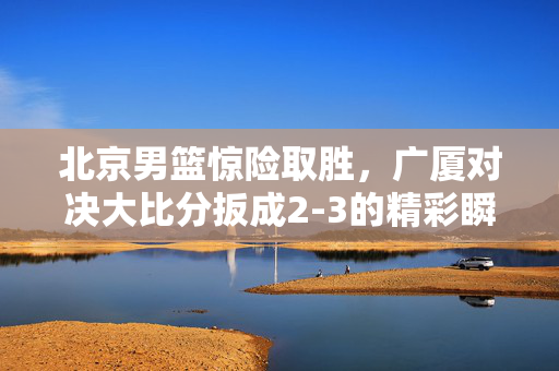 北京男篮惊险取胜，广厦对决大比分扳成2-3的精彩瞬间